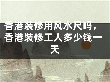香港装修用风水尺吗，香港装修工人多少钱一天