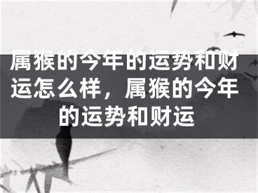 属猴的今年的运势和财运怎么样,属猴的今年的运势和财运