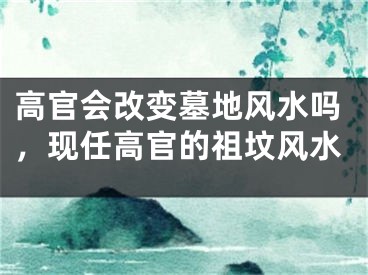 高官会改变墓地风水吗，现任高官的祖坟风水
