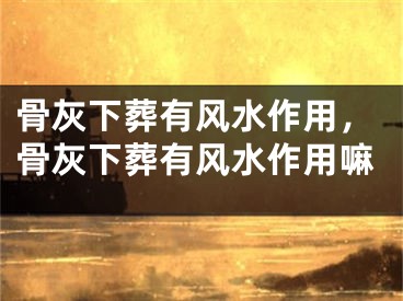 骨灰下葬有风水作用，骨灰下葬有风水作用嘛