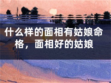 什么样的面相有姑娘命格，面相好的姑娘