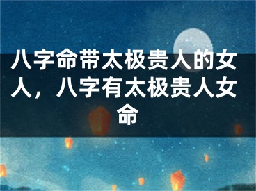 八字命带太极贵人的女人，八字有太极贵人女命