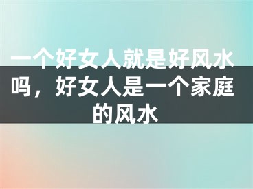 一个好女人就是好风水吗,好女人是一个家庭的风水