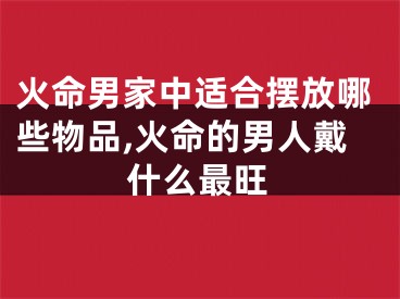 火命男家中适合摆放哪些物品,火命的男人戴什么最旺