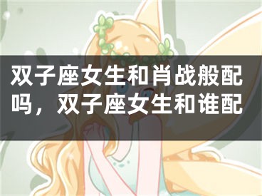 双子座女生和肖战般配吗，双子座女生和谁配
