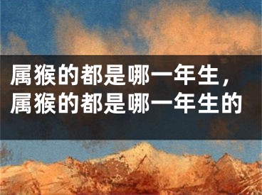 属猴的都是哪一年生,属猴的都是哪一年生的