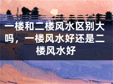 一楼和二楼风水区别大吗,一楼风水好还是二楼风水好