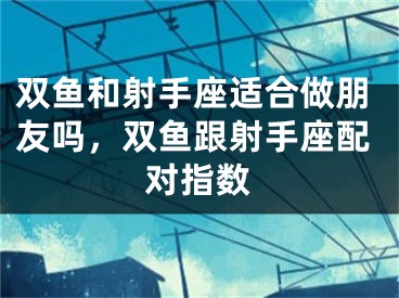 双鱼和射手座适合做朋友吗,双鱼跟射手座配对指数