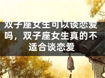 双子座女生可以谈恋爱吗，双子座女生真的不适合谈恋爱