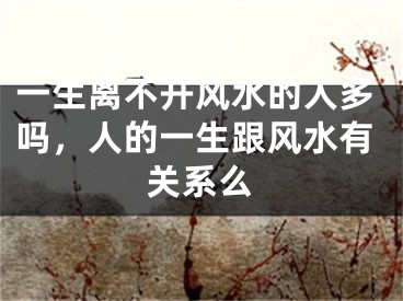 一生离不开风水的人多吗,人的一生跟风水有关系么