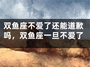 双鱼座不爱了还能道歉吗，双鱼座一旦不爱了