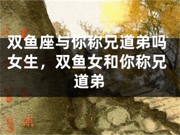 双鱼座与你称兄道弟吗女生,双鱼女和你称兄道弟