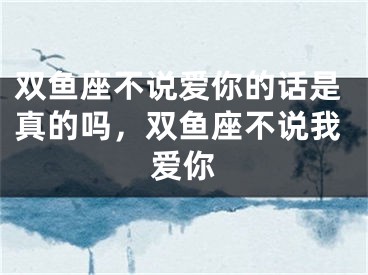 双鱼座不说爱你的话是真的吗,双鱼座不说我爱你