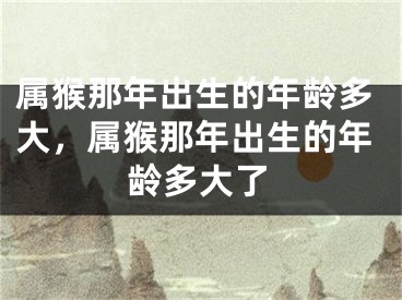 属猴那年出生的年龄多大，属猴那年出生的年龄多大了