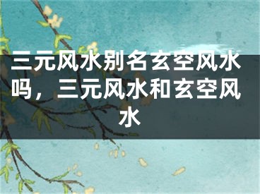 三元风水别名玄空风水吗，三元风水和玄空风水