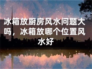 冰箱放厨房风水问题大吗，冰箱放哪个位置风水好