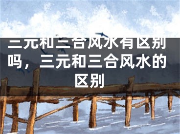 三元和三合风水有区别吗,三元和三合风水的区别