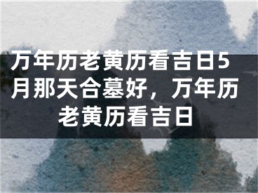 万年历老黄历看吉日5月那天合墓好,万年历老黄历看吉日