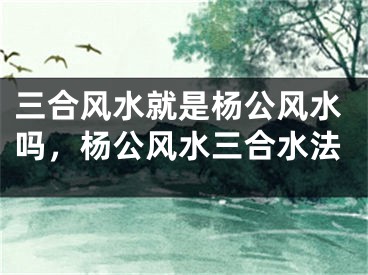 三合风水就是杨公风水吗,杨公风水三合水法