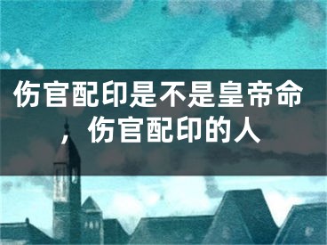 伤官配印是不是皇帝命，伤官配印的人