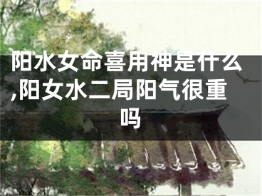 阳水女命喜用神是什么,阳女水二局阳气很重吗