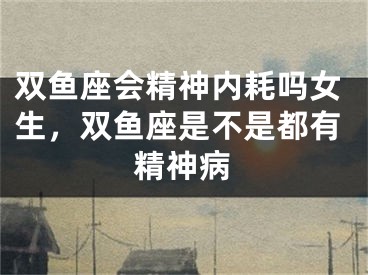双鱼座会精神内耗吗女生,双鱼座是不是都有精神病