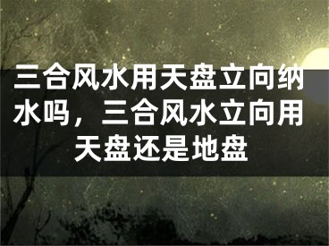 三合风水用天盘立向纳水吗，三合风水立向用天盘还是地盘