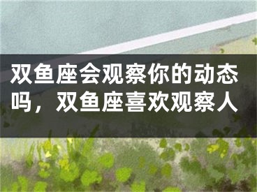 双鱼座会观察你的动态吗,双鱼座喜欢观察人