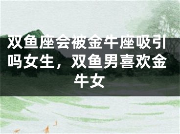 双鱼座会被金牛座吸引吗女生,双鱼男喜欢金牛女