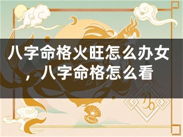 八字命格火旺怎么办女,八字命格怎么看