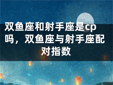 双鱼座和射手座是cp吗,双鱼座与射手座配对指数