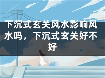 下沉式玄关风水影响风水吗，下沉式玄关好不好