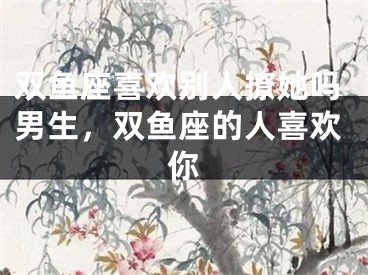 双鱼座喜欢别人撩她吗男生,双鱼座的人喜欢你