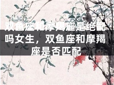 双鱼座和摩羯座是绝配吗女生,双鱼座和摩羯座是否匹配