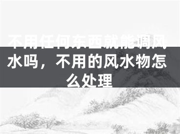 不用任何东西就能调风水吗，不用的风水物怎么处理