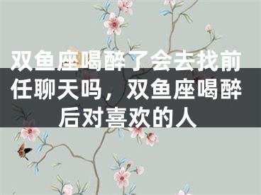 双鱼座喝醉了会去找前任聊天吗，双鱼座喝醉后对喜欢的人