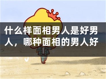 什么样面相男人是好男人,哪种面相的男人好