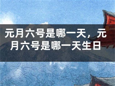 元月六号是哪一天，元月六号是哪一天生日