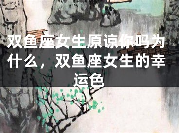 双鱼座女生原谅你吗为什么，双鱼座女生的幸运色