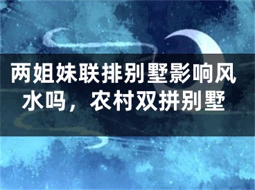 两姐妹联排别墅影响风水吗，农村双拼别墅