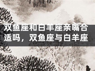 双鱼座和白羊座亲嘴合适吗，双鱼座与白羊座