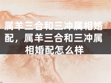 属羊三合和三冲属相婚配，属羊三合和三冲属相婚配怎么样