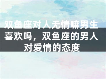 双鱼座对人无情嘛男生喜欢吗，双鱼座的男人对爱情的态度