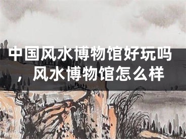 中国风水博物馆好玩吗，风水博物馆怎么样