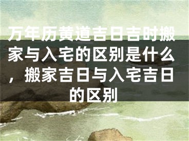 万年历黄道吉日吉时搬家与入宅的区别是什么,搬家吉日与入宅吉日的区别
