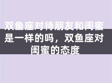 双鱼座对待朋友和闺蜜是一样的吗，双鱼座对闺蜜的态度