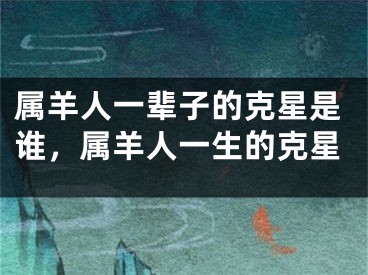 属羊人一辈子的克星是谁，属羊人一生的克星
