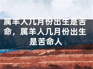 属羊人几月份出生是苦命,属羊人几月份出生是苦命人