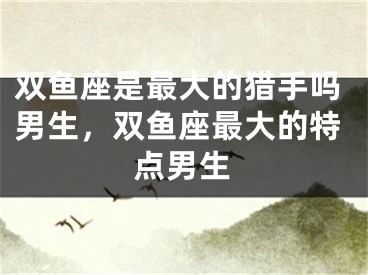 双鱼座是最大的猎手吗男生，双鱼座最大的特点男生