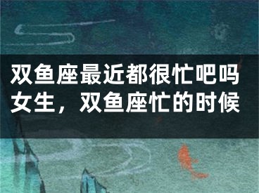 双鱼座最近都很忙吧吗女生，双鱼座忙的时候